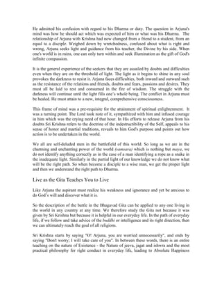He admitted his confusion with regard to his Dharma or duty. The question in Arjuna's
mind was how he should act which was expected of him or what was his Dharma. The
relationship of Arjuna with Krishna had now changed from a friend to a student, from an
equal to a disciple. Weighed down by wretchedness, confused about what is right and
wrong, Arjuna seeks light and guidance from his teacher, the Divine by his side. When
one's world is in ruins, one can only turn within and seek illumination as the gift of God's
infinite compassion.
It is the general experience of the seekers that they are assailed by doubts and difficulties
even when they are on the threshold of light. The light as it begins to shine in any soul
provokes the darkness to resist it. Arjuna faces difficulties, both inward and outward such
as the resistance of the relations and friends, doubts and fears, passions and desires. They
must all be laid to rest and consumed in the fire of wisdom. The struggle with the
darkness will continue until the light fills one’s whole being. The conflict in Arjuna must
be healed. He must attain to a new, integral, comprehensive consciousness.
This frame of mind was a pre-requisite for the attainment of spiritual enlightenment. It
was a turning point. The Lord took note of it, sympathized with him and infused courage
in him which was the crying need of that hour. In His efforts to release Arjuna from his
doubts Sri Krishna refers to the doctrine of the indestructibility of the Self, appeals to his
sense of honor and martial traditions, reveals to him God's purpose and points out how
action is to be undertaken in the world.
We all are self-deluded men in the battlefield of this world. So long as we are in the
charming and enchanting power of the world (samsara) which is nothing but maya, we
do not identify anything correctly as in the case of a man identifying a rope as a snake in
the inadequate light. Similarly in the partial light of our knowledge we do not know what
will be the right path. So when become a disciple to a wise man, we get the proper light
and then we understand the right path to Dharma.
Live as the Gita Teaches You to Live
Like Arjuna the aspirant must realize his weakness and ignorance and yet be anxious to
do God’s will and discover what it is.
So the description of the battle in the Bhagavad Gita can be applied to any one living in
the world in any country at any time. We therefore study the Gita not because it was
given by Sri Krishna but because it is helpful in our everyday life. In the path of everyday
life, if we follow and take advice of the buddhi or intelligence and its right direction, then
we can ultimately reach the goal of all religions.
Sri Krishna starts by saying "O! Arjuna, you are worried unnecessarily", and ends by
saying "Don't worry; I will take care of you". In between these words, there is an entire
teaching on the nature of Existence - the Nature of jeeva, jagat and ishwra and the most
practical philosophy for right conduct in everyday life, leading to Absolute Happiness
 