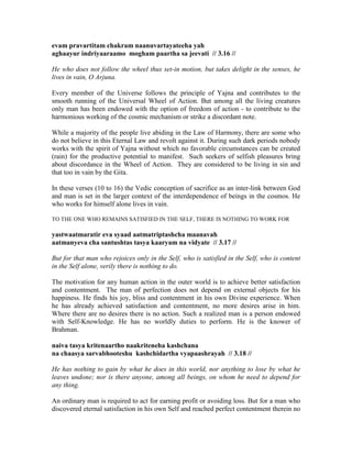 evam pravartitam chakram naanuvartayateeha yah
aghaayur indriyaaraamo mogham paartha sa jeevati // 3.16 //
He who does not follow the wheel thus set-in motion, but takes delight in the senses, he
lives in vain, O Arjuna.
Every member of the Universe follows the principle of Yajna and contributes to the
smooth running of the Universal Wheel of Action. But among all the living creatures
only man has been endowed with the option of freedom of action - to contribute to the
harmonious working of the cosmic mechanism or strike a discordant note.
While a majority of the people live abiding in the Law of Harmony, there are some who
do not believe in this Eternal Law and revolt against it. During such dark periods nobody
works with the spirit of Yajna without which no favorable circumstances can be created
(rain) for the productive potential to manifest. Such seekers of selfish pleasures bring
about discordance in the Wheel of Action. They are considered to be living in sin and
that too in vain by the Gita.
In these verses (10 to 16) the Vedic conception of sacrifice as an inter-link between God
and man is set in the larger context of the interdependence of beings in the cosmos. He
who works for himself alone lives in vain.
TO THE ONE WHO REMAINS SATISFIED IN THE SELF, THERE IS NOTHING TO WORK FOR
yastwaatmaratir eva syaad aatmatriptashcha maanavah
aatmanyeva cha santushtas tasya kaaryam na vidyate // 3.17 //
But for that man who rejoices only in the Self, who is satisfied in the Self, who is content
in the Self alone, verily there is nothing to do.
The motivation for any human action in the outer world is to achieve better satisfaction
and contentment. The man of perfection does not depend on external objects for his
happiness. He finds his joy, bliss and contentment in his own Divine experience. When
he has already achieved satisfaction and contentment, no more desires arise in him.
Where there are no desires there is no action. Such a realized man is a person endowed
with Self-Knowledge. He has no worldly duties to perform. He is the knower of
Brahman.
naiva tasya kritenaartho naakriteneha kashchana
na chaasya sarvabhooteshu kashchidartha vyapaashrayah // 3.18 //
He has nothing to gain by what he does in this world, nor anything to lose by what he
leaves undone; nor is there anyone, among all beings, on whom he need to depend for
any thing.
An ordinary man is required to act for earning profit or avoiding loss. But for a man who
discovered eternal satisfaction in his own Self and reached perfect contentment therein no
 