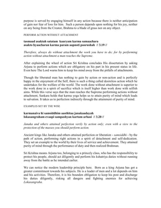 purpose is served by engaging himself in any action because there is neither anticipation
of gain nor fear of loss for him. Such a person depends upon nothing for his joy, neither
on any being from the Creator, Brahma to a blade of grass nor on any object.
PERFORM ACTION WITHOUT ATTACHMENT
tasmaad asaktah satatam kaaryam karma samaachara
asakto hyaacharan karma param aapnoti poorushah // 3.19 //
Therefore, always do without attachment the work you have to do; for by performing
action without attachment a man reaches the Supreme.
After explaining the wheel of action Sri Krishna concludes His dissertation by asking
Arjuna to perform actions which are obligatory on his part in his present status in life.
Even here The Lord warns him to keep his mind away from the pitfalls of attachments.
Though the liberated man has nothing to gain by action or non-action and is perfectly
happy in the enjoyment of the Self, there is such a thing called desireless action which he
undertakes for the welfare of the world. The work done without attachment is superior to
the work done in a spirit of sacrifice which is itself higher than work done with selfish
aims. While this verse says that the man reaches the Supreme performing actions without
attachment, Sankara holds that karma yoga helps us to attain purity of mind which leads
to salvation. It takes us to perfection indirectly through the attainment of purity of mind.
EXAMPLES SET BY THE WISE
karmanaiva hi samsiddhim aasthitaa janakaadayah
lokasangraham evaapi sampashyan kartum arhasi // 3.20 //
Janaka and others attained perfection verily by action only; even with a view to the
protection of the masses you should perform action.
Ancient kings like Janaka and others attained perfection or liberation - samsiddhi - by the
path of action, performing right actions in a spirit of detachment and self-dedication.
They set an example to the world by their lives of service and achievement. They attained
purity of mind through the performance of duty and then realized Brahman.
Sri Krishna means Arjuna too, belonging to a princely class, who has the responsibility to
protect his people, should act diligently and perform his kshatriya duties without running
away from the battle as he intended earlier.
We can notice the modern leadership principle here. Born as a king Arjuna has got a
greater commitment towards his subjects. He is a leader of men and a lot depends on him
and his activities. Therefore, it is his bounden obligation to keep his post and discharge
his duties diligently, risking all dangers and fighting enemies for achieving
Lokasangraha.
 