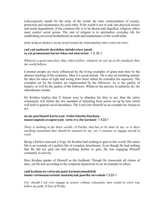 Lokasangraha stands for the unity of the world, the inter connectedness of society,
protection and maintenance by each other. If the world is not to sink into physical misery
and moral degradation, if the common life is to be decent and dignified, religious ethics
must control social action. The aim of religion is to spiritualize everyday life for
establishing universal brotherhood on earth and maintenance of the world order.
HOW WORLD ORDER CAN BE MAINTAINED BY PERFORMING ONE’S OWN DUTIES?
yad yad aacharati shreshthas tattadevetaro janah
sa yat pramaanam kurute lokas tad anuvartate // 3. 21 //
Whatever a great man does, that, others follow; whatever he sets up as the standard, that,
the world follows.
Common people are more influenced by the living examples of great men than by the
abstract teaching of the scriptures. Man is a social animal. He is also an imitating animal.
He takes his ideas of right and wrong from those whom he considers his superiors. The
examples set by the leaders are implemented by the followers. As is the quality of
leaders, so will be the quality of the followers. Whatever the persons in authority do, the
subordinates imitate.
Sri Krishna implies that if Arjuna were to abandon his duty to act, then the entire
community will follow the low standard of retreating from action set up by him which
will lead to general social decadence. The Lord cites Himself as an example for Arjuna to
act.
na me paarthaasti kartavyam trishu lokeshu kinchana
naanavaaptam avaaptavyam varta eva cha karmani // 3.22 //
There is nothing in the three worlds, O Partha, that has to be done by me, or is there
anything unattained that should be attained by me, yet, I continue to engage myself in
work.
Being a Perfect man and a Yogi, Sri Krishna had nothing to gain in this world. His entire
life is an example of a perfect life of complete detachment. Even though He had nothing
that He did not gain nor had anything further to gain, He was engaging Himself
constantly in activity.
Here Krishna speaks of Himself as the Godhead. Though He transcends all claims of
duty, yet He acts according to the scriptural injunctions to set an example to others.
yadi hyaham na varteyam jaatu karmanyatandritah
mama vartmaanuvartante manushyaah paartha sarvashah // 3.23 //
For, should I not ever engage in action, without relaxation, men would in every way
follow my path, O Son of Pritha.
 