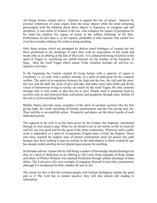 All beings always remain active. Inaction is against the law of nature. Inaction by
external withdrawal of sense organs from the sense objects while the mind remaining
preoccupied with the thinking about those objects is hypocrisy or escapism and self
deception. A real seeker of wisdom is the one, who conquers his organs of perception by
his mind but employs his organs of action in the selfless discharge of his duty.
Performance of one's duty is, in all respects, preferable to utter inaction. One cannot live
even the everyday ordinary life without doing anything.
Only those actions which are prompted by desires entail bondages of vasanas but not
those performed in the discharge of one's duty with no expectation of the result and
meant only as an offering at the feet of The Lord. It is called performing of actions in the
spirit of Yagna i.e. sacrificing our selfish interests for the welfare of the humanity at
large. Here the word Yagna which means Vedic ritualism includes all self-less co-
operative activities.
In the beginning the Creator created all living beings with a capacity of yagna in
everybody i.e. to work with a selfless attitude, in a spirit of dedication for the common
welfare. The spirit of co-operation between the high and the low, the rich and the poor,
the wise and the dull, the spirit of give and take and many more such noble and divine
values of harmonious living in society are meant by the word Yagna. He only commits
stealing who is only ready to take but not to give. People used to propitiate God by
sacrifice who in turn bestowed them with plenty and prosperity through rains, fertility of
the soil to yield nourishing food.
Mother Nature provides many examples of the spirit of constant sacrifice like the Sun
giving light, the Earth satisfying all human requirements and the Fire giving heat etc.
Thus sacrifice is an unselfish action. Prosperity and plenty are the direct results of such
dedicated actions.
The capacity to do well in us has been given by the Creator, the Supreme, manifested
through its own creative urge. What we are bound to do in our station in life we must do
well for our own good and for the good of the entire community. Wherever such a noble
work is undertaken in a spirit of co-operation (Yagna) there is God, the Highest. Those
who have reached the highest state of eternal contentment need not pursue this path
because they have nothing to gain by actions as the individuality in them created by ego
has already ended and they do not depend upon anyone for anything.
Sri Krishna advises Arjuna that he still being a seeker of Knowledge should discharge his
duty in a spirit of dedication as an offering to The Lord citing examples of King Janaka
and others of Perfect Wisdom who attained Perfection through selfless discharge of their
duties. The Lord gives His own example of engaging Himself in activities continuously
although it is immaterial for Him whether He acts or not.
The reason for this is that the common people with limited intelligence imitate the great
and so if The Lord has to remain inactive, they will also remain idle leading to
indiscipline
 