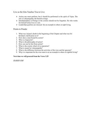 Live as the Gita Teaches You to Live
Action one must perform; but it should be performed in the spirit of Yajna. The
aim is Lokasangraha, the benefit at large.
Interdependence of beings in the cosmos should not be forgotten. He who works
for himself alone lives in vain.
Leadership qualities are stressed. Set an example to others in right living.
Points to Ponder
1. What was Arjuna's doubt in the beginning of the Chapter and what was Sri
Krishna's clarification to it?
2. How does a man bound by action?
3. Who is a hypocrite?
4. What is the philosophy of action?
5. How can one be free from action?
6. What is the cosmic wheel of co-operation?
7. What is meant by Lokasangraha?
8. What is the difference between the activities of the wise and the ignorant?
9. Why it is important for the wise man to set an example to others in rightful living?
Next time we will proceed from the Verse 3.25
HARIH OM
 
