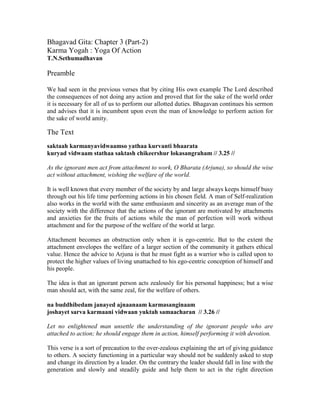 Bhagavad Gita: Chapter 3 (Part-2)
Karma Yogah : Yoga Of Action
T.N.Sethumadhavan
Preamble
We had seen in the previous verses that by citing His own example The Lord described
the consequences of not doing any action and proved that for the sake of the world order
it is necessary for all of us to perform our allotted duties. Bhagavan continues his sermon
and advises that it is incumbent upon even the man of knowledge to perform action for
the sake of world amity.
The Text
saktaah karmanyavidwaamso yathaa kurvanti bhaarata
kuryad vidwaam stathaa saktash chikeershur lokasangraham // 3.25 //
As the ignorant men act from attachment to work, O Bharata (Arjuna), so should the wise
act without attachment, wishing the welfare of the world.
It is well known that every member of the society by and large always keeps himself busy
through out his life time performing actions in his chosen field. A man of Self-realization
also works in the world with the same enthusiasm and sincerity as an average man of the
society with the difference that the actions of the ignorant are motivated by attachments
and anxieties for the fruits of actions while the man of perfection will work without
attachment and for the purpose of the welfare of the world at large.
Attachment becomes an obstruction only when it is ego-centric. But to the extent the
attachment envelopes the welfare of a larger section of the community it gathers ethical
value. Hence the advice to Arjuna is that he must fight as a warrior who is called upon to
protect the higher values of living unattached to his ego-centric conception of himself and
his people.
The idea is that an ignorant person acts zealously for his personal happiness; but a wise
man should act, with the same zeal, for the welfare of others.
na buddhibedam janayed ajnaanaam karmasanginaam
joshayet sarva karmaani vidwaan yuktah samaacharan // 3.26 //
Let no enlightened man unsettle the understanding of the ignorant people who are
attached to action; he should engage them in action, himself performing it with devotion.
This verse is a sort of precaution to the over-zealous explaining the art of giving guidance
to others. A society functioning in a particular way should not be suddenly asked to stop
and change its direction by a leader. On the contrary the leader should fall in line with the
generation and slowly and steadily guide and help them to act in the right direction
 