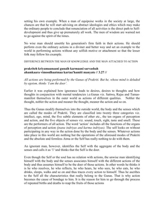 setting his own example. When a man of equipoise works in the society at large, the
chances are that he will start advising on abstract ideologies and ethics which may make
the ordinary people to conclude that renunciation of all activities is the direct path to Self-
development and thus give up prematurely all work. The men of wisdom are warned not
to go against the spirit of the times.
No wise man should unsettle his generation's firm faith in their actions. He should
perform even the ordinary actions in a diviner and better way and set an example to the
world in performing actions without any selfish motive or attachment so that the lesser
folk may follow his example.
DIFFERENCE BETWEEN THE MAN OF KNOWLEDGE AND THE MAN ATTACHED TO ACTION
prakriteh kriyamaanaani gunaih karmaani sarvashah
ahamkaara vimoodhaatmaa kartaa'hamiti manyate // 3.27 //
All actions are being performed by the Gunas of Prakriti. But he, whose mind is deluded
by egoism, thinks ‘I am the doer’.
Earlier it was explained how ignorance leads to desires, desires to thoughts and how
thoughts in conjunction with mental tendencies i.e.Gunas viz. Sattwa, Rajas and Tamas-
manifest themselves in the outer world as actions of different qualities. Nobler the
thought, nobler the action and meaner the thought, meaner the action and so on.
Thus the Gunas modify themselves into the outside world, the body and the senses which
are called the modes of Prakriti. They are classified into twenty three categories viz.
intellect, ego, mind, the five subtle elements of ether etc., the ten organs of perception
and action, and the five objects of senses viz. sound, touch, sight, taste and smell. These
are the performers of all action. The word ‘action’ includes all the functions of the organs
of perception and action (jnana indriyas and karma indriyas). The self looks on without
participating in any way in the action done by the body and the senses. Whatever actions
take place in this world are nothing but the operations of the aforesaid modes of Prakriti
and the absolute and formless Atma or the Self has really nothing to do with them.
An ignorant man, however, identifies the Self with the aggregate of the body and the
senses and calls it as ‘I ‘and thinks that the Self is the doer.
Even though the Self or the soul has no relation with actions, the unwise man identifying
himself with the body and the senses associates himself with the different actions of the
body and thus assumes himself to be the doer of those actions. In other words he thinks it
is he who resolves, he who reflects, he who hears, he who sees, he who eats, he who
drinks, sleeps, walks and so on and thus traces every action to himself. Thus he ascribes
to the Self all the characteristics that really belong to the Gunas. That is why action
becomes the cause of bondage to him. It is the reason for him to go through the process
of repeated births and deaths to reap the fruits of those actions
 