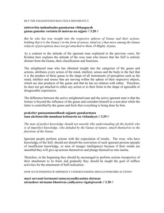 BUT THE ENLIGHTENED MAN FEELS DIFFERENTLY
tattwavittu mahaabaaho gunakarma vibhaagayoh
gunaa guneshu vartanta iti matwaa na sajjate // 3.28 //
But he who has true insight into the respective spheres of Gunas and their actions,
holding that it is the Gunas ( in the form of senses, mind etc.) that move among the Gunas
(objects of perception) does not get attached to them, O Mighty Arjuna.
As a contrast to the attitude of the ignorant man explained in the previous verse, Sri
Krishna here explains the attitude of the wise man who knows that the Self is entirely
distinct from the Gunas, their classification and functions.
The enlightened man who has obtained insight into the categories of the gunas and
actions, attributes every action of the mind, intellect, senses and the body to the fact that
it is the product of these gunas in the shape of all instruments of perception such as the
mind, intellect and senses that are moving within the sphere of their respective objects,
which are also products of the gunas and that he has no relation with either. Therefore,
he does not get attached to either any action or to their fruits in the shape of agreeable or
disagreeable experiences.
The difference between the active enlightened man and the active ignorant man is that the
former is beyond the influence of the gunas and considers himself as a non-doer while the
latter is controlled by the gunas and feels that everything is being done by him.
prakriter gunasammoodhaah sajjante gunakarmasu
taan akritsnavido mandaan kritsnavin na vichaalayet // 3.29 //
The man of perfect knowledge should not unsettle (the understanding of) the foolish who
is of imperfect knowledge, who deluded by the Gunas of nature, attach themselves to the
functions of the Gunas.
Ignorant people perform actions with the expectation of results. The wise, who have
knowledge of the Self, should not disturb the conviction of such ignorant persons (people
of insufficient knowledge, or men of meager intelligence) because if their minds are
unsettled they will give up actions themselves and plunge themselves into inertia.
Therefore, in the beginning they should be encouraged to perform actions irrespective of
their attachment to its fruits and gradually they should be taught the goal of selfless
activities for the attainment of Self-realization.
HOW SUCH PERSONS OF IMPERFECT UNDERSTANDING SHOULD PERFORM ACTIONS?
mayi sarvaani karmaani sannyasyaadhyaatma chetasaa
niraasheer nirmamo bhootwaa yudhyaswa vigatajwarah // 3.30 //
 