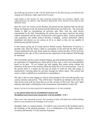 Surrendering all actions to Me, with the mind intent on the Self, freeing yourself from the
longing and selfishness, fight unperturbed by grief.
THIS VERSE IS THE HEART OF THIS CHAPTER CONVEYING ITS CENTRAL THEME. THE
LORD REVEALS TO ARJUNA THE DEFINITE DISCIPLINE THAT WOULD LEAD HIM TO HIS
HIGHEST GOAL.
Here the word `me' means not Sri Krishna, the person but the Supreme Self, the Divine
Being, the Supreme Lord, the Eternal and the Omniscient, the Self of all. The Lord asks
Arjuna to fight on surrendering all activities unto Him, with the mind always
concentrated on the Self. Surrendering all actions does not mean inactivity but acting
without attachment and the sense of possession with regard to them. Actions performed
with egocentric and selfish motives become a bondage. Actions performed without
attachment and desires are not actions at all in as much as they are not capable of
producing any painful reactions.
It also means giving up of wrong motives behind actions. Purification of motives is
possible only when the mind is made to concentrate on the Self and the Divine glory.
Actions performed with such mind cannot be ordinary actions but they will be activities
performed for the sake of The Lord and are the expressions of the Supreme Will through
an individual.
The Lord further advises action without longing, ego and mental perturbance. Longing is
an expectation of a happening at a future point of time. Ego is one's own self-estimation
based on his past. To act without ego and longing thus means acting without the
memories of the past or the anxieties about the future but to live in the present. Even in
the present there is a chance for the man of action to waste his time and energy in
unnecessarily worrying about his activities through his inborn nature. This anxiety and
worry is what is called here as mental fever or perturbance.
The idea is that we must engage in work by self-surrender to the Lord who presides over
cosmic existence and activity. “Thy will be done” should be our attitude in all work. We
must do the work with the sense that we are the servants of The Lord. The word `fight'
indicates individual's confrontation with circumstances and situations in daily life.
RESULT OF SUCH ACTION BASED ON SURRENDERING IT TO THE SUPREME
ye me matam idam nityam anutishthanti maanavaah
shraddhaavanto'nasooyanto muchyante te'pi karmabhih // 3.31 //
Those men who constantly practice this teaching of mine with faith and without finding
fault are also freed from the bondage of all actions.
Shraddha -faith- is a mental attitude. It is faith in one's own Self, in the Scriptures and in
the teachings of the spiritual preceptor. It is a combination of the higher emotions of
reverence and humility. It is the sincerity of purpose.
 