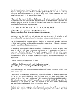Sri Krishna advocates Karma Yoga as a path that takes one ultimately to the Supreme
because through desireless activity alone when performed with full faith and without
criticism and questioning we will be able to bring about Vasana-exhaustion and thus
make the mind purer for its meditative purposes.
The words ‘they too are freed from the bondage of all actions’ are intended to show that
when by pursuing this discipline it is possible even for an ordinary person to get over the
binding effects of action by surrendering the results of action to the Supreme, it should be
much easier for Arjuna to attain that state.
WHAT IS THE HARM IF THIS ADVICE OF THE LORD IS NOT FOLLOWED?
ye twetad abhyasooyanto naanutishthanti me matam
sarvajnaanavimoodham staan viddhi nashtaan achetasah // 3.32 //
But those who find fault with my teaching and do not practice it, deluded in all
knowledge and devoid of discrimination, know them to be doomed to destruction.
Sri Krishna warns here that those who are obstinate in finding fault with His teachings
without practicing them are doomed for destruction. Such people will be more and more
deluded and will lose their discrimination.
Karma Yoga is a way of life and one has to live it if one wants to receive His grace. The
path of work is a process of elimination of desires in us. When egoism and egocentric
desires are eliminated the work done through such pure mind is a divine action which
will have enduring achievements. To the extent an individual does not practice this
efficient way of work he loses his discriminative capacity and ultimately will meet his
destruction.
ACTION IS DRIVEN BY ONE’S OWN NATURE
sadrisham cheshtate swasyaah prakriter jnaanavaan api
prakritim yaanti bhootani nigrahah kim karishyati // 3.33 //
Even a wise man acts in accordance with his own nature; beings will follow nature; what
can restraint do?
The question as to why some people do not follow the teachings of The Lord and instead
act on their own is answered in this verse; the reason is that their lower nature proves too
strong for them. Every one is conditioned by his thoughts which in turn are influenced by
his nature (tendency) or prakriti. Even an honest person finds it difficult to practice the
technique in life shown by The Lord because of his own mental conditioning
overwhelmed by his incapacity to pursue the path of action.
Prakriti is the mental equipment with which one is born as the result of the past acts
performed in a previous life. This nature is the mainspring of the man’s action. This must
 