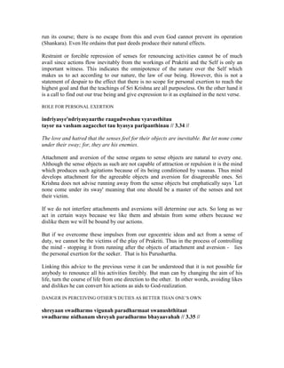 run its course; there is no escape from this and even God cannot prevent its operation
(Shankara). Even He ordains that past deeds produce their natural effects.
Restraint or forcible repression of senses for renouncing activities cannot be of much
avail since actions flow inevitably from the workings of Prakriti and the Self is only an
important witness. This indicates the omnipotence of the nature over the Self which
makes us to act according to our nature, the law of our being. However, this is not a
statement of despair to the effect that there is no scope for personal exertion to reach the
highest goal and that the teachings of Sri Krishna are all purposeless. On the other hand it
is a call to find out our true being and give expression to it as explained in the next verse.
ROLE FOR PERSONAL EXERTION
indriyasye'ndriyasyaarthe raagadweshau vyavasthitau
tayor na vasham aagacchet tau hyasya paripanthinau // 3.34 //
The love and hatred that the senses feel for their objects are inevitable. But let none come
under their sway; for, they are his enemies.
Attachment and aversion of the sense organs to sense objects are natural to every one.
Although the sense objects as such are not capable of attraction or repulsion it is the mind
which produces such agitations because of its being conditioned by vasanas. Thus mind
develops attachment for the agreeable objects and aversion for disagreeable ones. Sri
Krishna does not advise running away from the sense objects but emphatically says `Let
none come under its sway' meaning that one should be a master of the senses and not
their victim.
If we do not interfere attachments and aversions will determine our acts. So long as we
act in certain ways because we like them and abstain from some others because we
dislike them we will be bound by our actions.
But if we overcome these impulses from our egocentric ideas and act from a sense of
duty, we cannot be the victims of the play of Prakriti. Thus in the process of controlling
the mind - stopping it from running after the objects of attachment and aversion - lies
the personal exertion for the seeker. That is his Purushartha.
Linking this advice to the previous verse it can be understood that it is not possible for
anybody to renounce all his activities forcibly. But man can by changing the aim of his
life, turn the course of life from one direction to the other. In other words, avoiding likes
and dislikes he can convert his actions as aids to God-realization.
DANGER IN PERCEIVING OTHER’S DUTIES AS BETTER THAN ONE’S OWN
shreyaan swadharmo vigunah paradharmaat swanushthitaat
swadharme nidhanam shreyah paradharmo bhayaavahah // 3.35 //
 