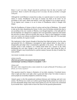 Better is one's own duty, though imperfectly performed, than the duty of another well
performed. Better is death in the doing of one's own duty; the duty of another is fraught
with peril.
Although the word Dharma is meant here as duty, in a special sense it is one's own basic
nature or vasana. Swadharma is the type of vasanas one finds in his mind. To act
according to one's taste, inborn and natural, is the only method to live in peace and joy.
To act against one's vasanas is to act in terms of Paradharma which is fraught with
danger.
Here the Swadharma of Arjuna is that of a prince and not that of Brahmana . He wanted
to take up the latter abandoning the former. In this verse Sri Krishna reminds him that to
act according to his own vasanas or Dharma, even though imperfect, is the right path for
his development. It is dangerous to suppress one's own personality expression and imitate
the activities of others, however divinely they may be. There is more happiness in doing
one's own work even without excellence than in doing another's duty well. We must play
our part, manfully, be it great or small.
The implication is that Arjuna's thought of desisting from fight and going in for the calm
and peaceful life of a Brahmana is prompted by man's natural desire to shun what is
disagreeable and adopt what is momentarily agreeable to the senses. He should on no
account yield to such weakness. It is indeed much better for a person to die while
discharging his own duty, though it may not have any merit, than doing the duty of
another, though it may be performed in a perfect manner, because the duty of another has
many pitfalls.
THE ENEMY IS DESIRE AND ANGER
arjuna uvaacha
atha kena prayukto'yam paapam charati poorushah
anicchannapi vaarshneya balaad iva niyojitah // 3.36 //
Arjuna said
But under what compulsion does a man commit sin, in spite of himself, O Varshneya, and
driven, as it were, by force?
This question raised by Arjuna is illustrative of our daily situations. Everybody knows
what is right and what is not right, what is good and what is bad. Yet when it comes to
action people are invariably tempted to commit the wrong.
Arjuna's query is why this paradoxical confusion between one's ideology and one's own
actions. The Divine in us wants us to achieve great things but the animal in us wants us to
do most abominable things many times much against our will. We seem to be constrained
by an outside force. Arjuna wants to know the cause for this peculiar phenomenon.
 