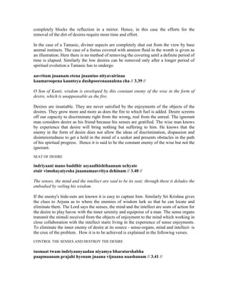 completely blocks the reflection in a mirror. Hence, in this case the efforts for the
removal of the dirt of desires require more time and effort.
In the case of a Tamasic, diviner aspects are completely shut out from the view by base
animal instincts. The case of a foetus covered with amnion fluid in the womb is given as
an illustration. Here there is no method of removing the covering until a definite period of
time is elapsed. Similarly the low desires can be removed only after a longer period of
spiritual evolution a Tamasic has to undergo.
aavritam jnaanam etena jnaanino nityavairinaa
kaamaroopena kaunteya dushpoorenaanalena cha // 3.39 //
O Son of Kunti, wisdom is enveloped by this constant enemy of the wise in the form of
desire, which is unappeasable as the fire.
Desires are insatiable. They are never satisfied by the enjoyments of the objects of the
desires. They grow more and more as does the fire to which fuel is added. Desire screens
off our capacity to discriminate right from the wrong, real from the unreal. The ignorant
man considers desire as his friend because his senses are gratified. The wise man knows
by experience that desire will bring nothing but suffering to him. He knows that the
enemy in the form of desire does not allow the ideas of discrimination, dispassion and
disinterestedness to get a hold in the mind of a seeker and presents obstacles in the path
of his spiritual progress. Hence it is said to be the constant enemy of the wise but not the
ignorant.
SEAT OF DESIRE
indriyaani mano buddhir asyaadhishthaanam uchyate
etair vimohayatyesha jnaanamaavritya dehinam // 3.40 //
The senses, the mind and the intellect are said to be its seat; through these it deludes the
embodied by veiling his wisdom.
If the enemy's hide-outs are known it is easy to capture him. Similarly Sri Krishna gives
the clues to Arjuna as to where the enemies of wisdom lurk so that he can locate and
eliminate them. The Lord says the senses, the mind and the intellect are seats of action for
the desire to play havoc with the inner serenity and equipoise of a man. The sense organs
transmit the stimuli received from the objects of enjoyment to the mind which working in
close collaboration with the intellect starts living in the experience of sense enjoyments.
To eliminate the inner enemy of desire at its source - sense-organs, mind and intellect- is
the crux of the problem. How it is to be achieved is explained in the following verses.
CONTROL THE SENSES AND DESTROY THE DESIRE
tasmaat twam indriyaanyaadau niyamya bharatarshabha
paapmaanam prajahi hyenam jnaana vijnaana naashanam // 3.41 //
 
