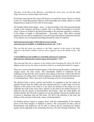 Therefore, O the Best of the Bharatas, controlling the senses first, you kill this sinful
thing, the destroyer of knowledge and wisdom.
Sri Krishna states that the first step to kill desire is to control the senses. Desire is referred
to here as a sinful thing posing a threat to both knowledge and wisdom. Desire is a sinful
thing because it leads us to live a life of lowly nature.
Adi Sankara defines Knowledge - Jnana - as the knowledge of the Self acquired through
a study of the scriptures and from a teacher. This is an indirect knowledge or Paroksha
Jnana. Vijnana or wisdom is the direct knowledge or the personal experience, anubhava,
of the things so taught or Self-realization - Aparoksha Jnana. Thus desire oriented
agitations are not only an impediment to our direct personal spiritual experiences but also
to our indirect way of acquiring knowledge through the study of scriptures.
indriyaani paraanyaahur indriyebhyah param manah
manasastu paraa buddhir yo buddheh paratastu sah // 3.42 //
They say that the senses are superior to the body; superior to the senses is the mind;
superior to the mind is intellect; and one who is superior even to the intellect is He - The
Self.
evam buddheh param buddhwaa samstabhyaatmaanam aatmanaa
jahi shatrum mahaabaaho kaamaroopam duraasadam // 3.43 //
Thus knowing Him who is superior to the intellect and restraining the self by the Self, O
Mighty armed, destroy the enemy in the form of desire, no doubt hard indeed to conquer.
These two verses conclude the third chapter of The Gita giving the seeker a technique to
conquer desire, the inner enemy. The Upanishadic method of meditation for the
withdrawal of ego from the outer world of sense objects to the inner world of the Self for
the purposes of curbing desire oriented tendencies and thereby achieving Self-discovery
is commended here. These verses give us the hierarchy of levels of consciousness.
The physical body is gross, external and limited. As compared to this the senses are
superior because they are subtler and more internal and have a wider range of activity.
Superior to the senses is the mind as it can direct the function of the senses (as it can
undertake the work of the senses also). Superior to the mind is the intellect because it is
endowed with the faculty of discrimination and finality; when the mind doubts, the
intellect decides. But The Self is superior to even the intellect because the intellect draws
its power to illuminate from the Self alone. The Self is the indweller in the body, the
Witness of the activities of the body, senses, mind and intellect.
Sri Krishna advises Arjuna to conquer desire with this understanding of the superior
power of the Self, though it is difficult to achieve. The Lord points out that a man of
discrimination and dispassion will be able to achieve this by increasing his Sattwic
quality and by appealing to the indwelling Presence, The Self, through meditation. This
 