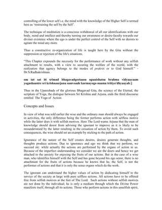 controlling of the lower self i.e. the mind with the knowledge of the Higher Self is termed
here as ‘restraining the self by the Self’.
The technique of meditation is a conscious withdrawal of all our identifications with our
body, mind and intellect and thereby turning our awareness or desire-faculty towards our
diviner existence where the ego is under the perfect control of the Self with no desires to
agitate the mind any more.
Thus a constructive re-organization of life is taught here by the Gita without the
suppression or rejection of the life's situations.
“This Chapter expounds the necessity for the performance of work without any selfish
attachment to results, with a view to securing the welfare of the world, with the
realization that agency belongs to the modes of prakriti or to God himself.” -
Dr.S.Radhakrishnan.
om tat sat iti srimad bhagavadgeetaasu upanishatsu brahma vidyaayaam
yogashaastre sri krishnaarjuna samvaade karmayogo naama tritiyo'dhyaayah ||
Thus in the Upanishads of the glorious Bhagavad Gita, the science of the Eternal, the
scripture of Yoga, the dialogue between Sri Krishna and Arjuna, ends the third discourse
entitled The Yoga of Action.
Concepts and Issues
In view of what was told earlier the wise and the ordinary man should always be engaged
in activities, the only difference being the former performs action with selfless motive
while the latter does it with selfish motives. Here The Lord warns Arjuna that the man of
knowledge should desist from advising the ignorant to improve as it is likely to be
misunderstood by the latter resulting in the cessation of action by them. To avoid such
consequences, the wise should set an example by sticking to the path of action.
Ignorance of the nature of the Self creates desires, desires generate thoughts, and
thoughts produce actions. Due to ignorance and ego we think that we perform, we
succeed etc. while actually the actions are performed by the organs of action in us.
Because of the imperfect understanding we consider we are the doers and hence we get
attached to the anxiety for enjoying the fruits of our actions. But in the case of a wise
man, who identifies himself with the Self and has gone beyond his ego sense, there is no
attachment for the fruits of actions because he knows that he, the Self, is not the
performer of actions and that it is only the sense organs which do the work.
The ignorant can understand the higher values of action by dedicating himself to the
service of the society at large with pure selfless actions. All actions have to be offered
free from selfish motives at the feet of The Lord. Such actions without selfish motives
are not done by the individual; he is only a medium through which the Divine Power
manifests itself, through all its actions. Those who perform actions in this unselfish spirit,
 