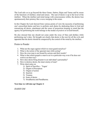 The Lord asks us to go beyond the three Gunas -Sattwa, Rajas and Tamas and be aware
of the functions of intellect, mind and senses. The seat of desire is up to the level of the
intellect. When the intellect and mind merge with consciousness within, the desires lose
spontaneously their potency like a wave merging in the ocean.
In this Chapter the Lord showed from various points of view the necessity of performing
one’s prescribed duties and how to perform such duties by dedicating them to God and
renouncing all desire, attachment and the sense of possession keeping in mind that the
agency for performing the work belongs to the modes of prakriti or to God himself..
He also stressed that one should not come under the sway of likes and dislikes while
performing one’s duty. He brought out clearly that desire is the root for all the evils and
appealed that the desire should be conquered by the control of the mind by the intellect.
Points to Ponder
1. What are the urges against which we must guard ourselves?
2. What is the notion of the ignorant man while acting?
3. How the wise man is not bound by actions and their results?
4. What is that which propels a man to act in a particular way even if he does not
wish to act that way?
5. How does desire bring disaster to an individual’s personality?
6. How to destroy desire, the inner enemy of man?
7. Write short notes on
1) Spirit of Sacrifice - `Yagna'
2) Organs of Perception
3) Organs of action
4) Inaction
5) Vasanas
6) Seats of desire
7) Swadharma and Paradharma.
Next time we will take up Chapter 4
HARIH OM
 