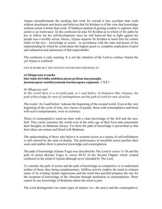 Arjuna misunderstands the teaching that work for reward is less excellent than work
without attachment and desire and believes that Sri Krishna is of the view that knowledge
without action is better than work. If Sankhya method of gaining wisdom is superior, then
action is an irrelevance. In this confusion he asks Sri Krishna as to which of the paths he
has to follow for his self-development since he still believed that to fight against his
people was a terrible action. Hence, Arjuna requests Sri Krishna to teach him for certain
either of the two – knowledge or action - in accordance with the state and power of his
understanding by which he could attain the highest good i.e. complete eradication of grief
and infatuation and attainment of that imperishable.
The confusion is only seeming. It is not the intention of the Lord to confuse Arjuna but
yet Arjuna is confused.
LIFE IS WORK BUT THE NEED IS UNCONCERN FOR RESULTS
sri bhagavaan uvaacha
loke'smin dwividha nishthaa puraa proktaa mayaanagha
jnaanayogena saankhyaanaam karmayogena yoginaam // 3.3 //
Sri Bhagavan said
In this world there is a two-fold path, as I said before, O blameless One (Arjuna), the
path of knowledge for men of contemplation and the path of work for men of action.
The words ’As I said before’ indicate the beginning of the created world. Even at the very
beginning of the cycle of time, two classes of people, those with contemplative and those
with active temperaments, were in existence.
Those of contemplative mind are born with a clear knowledge of the Self and the non-
Self. They easily renounce the world even at the early age of their lives and concentrate
their thoughts on Brahman always. For them the path of knowledge is prescribed so that
their ideas can mature and blend with Brahman.
The understanding of those who believe in external action as a means of self-unfoldment
is still colored by the stain of duality. The performance of unselfish action purifies their
souls and enables them to practice knowledge and contemplation.
The path of knowledge (Gnana Yoga) was described by The Lord in verses 11-38 and the
path of action (Karma Yoga) in verses 40-53 of the Second Chapter which created
confusion in the mind of Arjuna although never intended by The Lord.
To consider the path of action and the path of knowledge as competitive is to understand
neither of them, they being complementary. Selfless activity enables the mind to exhaust
many of its existing mental impressions and the mind thus purified prepares the one for
the reception of knowledge of the Absolute through meditation or contemplation. There
cannot be any knowledge of Brahman unless the mind is pure.
The Lord distinguishes two main types of seekers viz., the active and the contemplative.
 