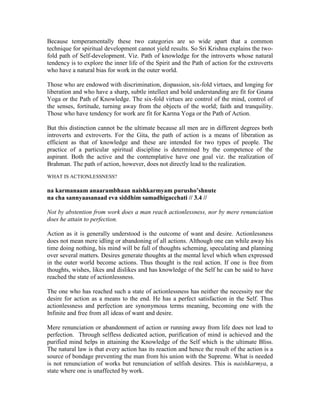 Because temperamentally these two categories are so wide apart that a common
technique for spiritual development cannot yield results. So Sri Krishna explains the two-
fold path of Self-development. Viz. Path of knowledge for the introverts whose natural
tendency is to explore the inner life of the Spirit and the Path of action for the extroverts
who have a natural bias for work in the outer world.
Those who are endowed with discrimination, dispassion, six-fold virtues, and longing for
liberation and who have a sharp, subtle intellect and bold understanding are fit for Gnana
Yoga or the Path of Knowledge. The six-fold virtues are control of the mind, control of
the senses, fortitude, turning away from the objects of the world; faith and tranquility.
Those who have tendency for work are fit for Karma Yoga or the Path of Action.
But this distinction cannot be the ultimate because all men are in different degrees both
introverts and extroverts. For the Gita, the path of action is a means of liberation as
efficient as that of knowledge and these are intended for two types of people. The
practice of a particular spiritual discipline is determined by the competence of the
aspirant. Both the active and the contemplative have one goal viz. the realization of
Brahman. The path of action, however, does not directly lead to the realization.
WHAT IS ACTIONLESSNESS?
na karmanaam anaarambhaan naishkarmyam purusho’shnute
na cha sannyaasanaad eva siddhim samadhigacchati // 3.4 //
Not by abstention from work does a man reach actionlessness, nor by mere renunciation
does he attain to perfection.
Action as it is generally understood is the outcome of want and desire. Actionlessness
does not mean mere idling or abandoning of all actions. Although one can while away his
time doing nothing, his mind will be full of thoughts scheming, speculating and planning
over several matters. Desires generate thoughts at the mental level which when expressed
in the outer world become actions. Thus thought is the real action. If one is free from
thoughts, wishes, likes and dislikes and has knowledge of the Self he can be said to have
reached the state of actionlessness.
The one who has reached such a state of actionlessness has neither the necessity nor the
desire for action as a means to the end. He has a perfect satisfaction in the Self. Thus
actionlessness and perfection are synonymous terms meaning, becoming one with the
Infinite and free from all ideas of want and desire.
Mere renunciation or abandonment of action or running away from life does not lead to
perfection. Through selfless dedicated action, purification of mind is achieved and the
purified mind helps in attaining the Knowledge of the Self which is the ultimate Bliss.
The natural law is that every action has its reaction and hence the result of the action is a
source of bondage preventing the man from his union with the Supreme. What is needed
is not renunciation of works but renunciation of selfish desires. This is naishkarmya, a
state where one is unaffected by work.
 