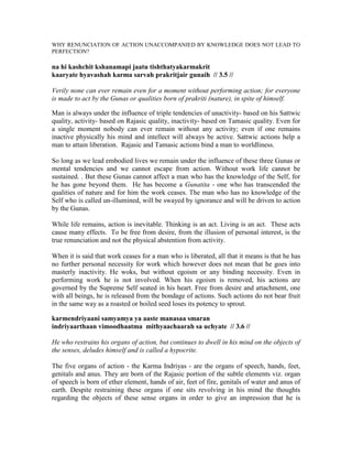WHY RENUNCIATION OF ACTION UNACCOMPANIED BY KNOWLEDGE DOES NOT LEAD TO
PERFECTION?
na hi kashchit kshanamapi jaatu tishthatyakarmakrit
kaaryate hyavashah karma sarvah prakritjair gunaih // 3.5 //
Verily none can ever remain even for a moment without performing action; for everyone
is made to act by the Gunas or qualities born of prakriti (nature), in spite of himself.
Man is always under the influence of triple tendencies of unactivity- based on his Sattwic
quality, activity- based on Rajasic quality, inactivity- based on Tamasic quality. Even for
a single moment nobody can ever remain without any activity; even if one remains
inactive physically his mind and intellect will always be active. Sattwic actions help a
man to attain liberation. Rajasic and Tamasic actions bind a man to worldliness.
So long as we lead embodied lives we remain under the influence of these three Gunas or
mental tendencies and we cannot escape from action. Without work life cannot be
sustained. . But these Gunas cannot affect a man who has the knowledge of the Self, for
he has gone beyond them. He has become a Gunatita - one who has transcended the
qualities of nature and for him the work ceases. The man who has no knowledge of the
Self who is called un-illumined, will be swayed by ignorance and will be driven to action
by the Gunas.
While life remains, action is inevitable. Thinking is an act. Living is an act. These acts
cause many effects. To be free from desire, from the illusion of personal interest, is the
true renunciation and not the physical abstention from activity.
When it is said that work ceases for a man who is liberated, all that it means is that he has
no further personal necessity for work which however does not mean that he goes into
masterly inactivity. He woks, but without egoism or any binding necessity. Even in
performing work he is not involved. When his egoism is removed, his actions are
governed by the Supreme Self seated in his heart. Free from desire and attachment, one
with all beings, he is released from the bondage of actions. Such actions do not bear fruit
in the same way as a roasted or boiled seed loses its potency to sprout.
karmendriyaani samyamya ya aaste manasaa smaran
indriyaarthaan vimoodhaatma mithyaachaarah sa uchyate // 3.6 //
He who restrains his organs of action, but continues to dwell in his mind on the objects of
the senses, deludes himself and is called a hypocrite.
The five organs of action - the Karma Indriyas - are the organs of speech, hands, feet,
genitals and anus. They are born of the Rajasic portion of the subtle elements viz. organ
of speech is born of ether element, hands of air, feet of fire, genitals of water and anus of
earth. Despite restraining these organs if one sits revolving in his mind the thoughts
regarding the objects of these sense organs in order to give an impression that he is
 