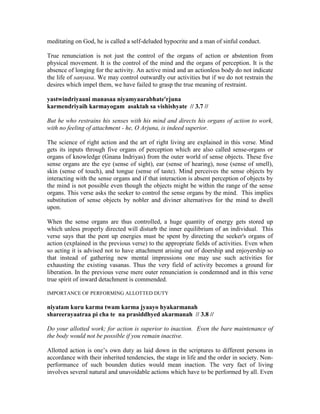 meditating on God, he is called a self-deluded hypocrite and a man of sinful conduct.
True renunciation is not just the control of the organs of action or abstention from
physical movement. It is the control of the mind and the organs of perception. It is the
absence of longing for the activity. An active mind and an actionless body do not indicate
the life of sanyasa. We may control outwardly our activities but if we do not restrain the
desires which impel them, we have failed to grasp the true meaning of restraint.
yastwindriyaani manasaa niyamyaarabhate'rjuna
karmendriyaih karmayogam asaktah sa vishishyate // 3.7 //
But he who restrains his senses with his mind and directs his organs of action to work,
with no feeling of attachment - he, O Arjuna, is indeed superior.
The science of right action and the art of right living are explained in this verse. Mind
gets its inputs through five organs of perception which are also called sense-organs or
organs of knowledge (Gnana Indriyas) from the outer world of sense objects. These five
sense organs are the eye (sense of sight), ear (sense of hearing), nose (sense of smell),
skin (sense of touch), and tongue (sense of taste). Mind perceives the sense objects by
interacting with the sense organs and if that interaction is absent perception of objects by
the mind is not possible even though the objects might be within the range of the sense
organs. This verse asks the seeker to control the sense organs by the mind. This implies
substitution of sense objects by nobler and diviner alternatives for the mind to dwell
upon.
When the sense organs are thus controlled, a huge quantity of energy gets stored up
which unless properly directed will disturb the inner equilibrium of an individual. This
verse says that the pent up energies must be spent by directing the seeker's organs of
action (explained in the previous verse) to the appropriate fields of activities. Even when
so acting it is advised not to have attachment arising out of doership and enjoyership so
that instead of gathering new mental impressions one may use such activities for
exhausting the existing vasanas. Thus the very field of activity becomes a ground for
liberation. In the previous verse mere outer renunciation is condemned and in this verse
true spirit of inward detachment is commended.
IMPORTANCE OF PERFORMING ALLOTTED DUTY
niyatam kuru karma twam karma jyaayo hyakarmanah
shareerayaatraa pi cha te na prasiddhyed akarmanah // 3.8 //
Do your allotted work; for action is superior to inaction. Even the bare maintenance of
the body would not be possible if you remain inactive.
Allotted action is one’s own duty as laid down in the scriptures to different persons in
accordance with their inherited tendencies, the stage in life and the order in society. Non-
performance of such bounden duties would mean inaction. The very fact of living
involves several natural and unavoidable actions which have to be performed by all. Even
 
