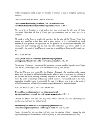 bodily existence in health is just not possible if one has to live in complete inertia and
inaction.
UNSELFISH ACTION DOES NOT CREATE BONDAGE
yajnaarthaat karmano'nyatra loko’yam karmabandhanah
tadartham karma kaunteya muktasangah samaachara // 3.9 //
The world is in bondage to work unless they are performed for the sake of Yajna
(sacrifice). Therefore, O Son of Kunti, give up attachment and do your work as a
sacrifice.
All work is to be done in a spirit of sacrifice, for the sake of the Divine. Yajna here
means any unselfish action done with a pure motive. It is a self-sacrificing work
undertaken in a spirit of self-dedication for the good of all. Such actions cannot be self-
serving but self-liberating and do not bind the performer. An action which is not
governed by the spirit of unselfishness binds one to worldliness, however glorious it may
be.
WHAT IS SACRIFICE?
sahayajnaah prajaah srishtwaa purovaacha prajaapatih
anena prasavishyadhwam esha vo'stvishtakaamadhuk // 3.10 //
The creator (Prajapati ), having in the beginning created mankind together with Yajna,
said ‘by this you multiply’; this shall be the milch cow of your desires'.
When the Universe was created by the Creator - Prajapati - he simultaneously created
Yajna also, the spirit of self-dedicated activities which is seen everywhere, e.g. shining of
the sun and the moon, flowing of rivers, tolerance of the Earth etc., All these activities
show the spirit of sacrifice without any selfish motives. The second part of the verse
means that no achievement is impossible for man if he knows how to act in the spirit of
self-effacement and self-sacrifice with the required amount of non-attachment.
HOW CAN WELFARE BE ACHIEVED BY SACRIFICE?
devaan bhaavayataanena te devaa bhaavayantu vah
parasparam bhaavayantah shreyah param avaapsyatha // 3.11 //
Cherish the Devas with this and may those Devas cherish you, thus cherishing one
another you shall gain the highest good.
ishtaan bhogaan hi vo devaa daasyante yajnabhaavitaah
tair dattaan apradaayaibhyo yo bhungkte stena eva sah // 3.12 //
Devas, cherished by the sacrifice, will give you the desired objects. Indeed, he who
enjoys objects given by the Devas without offering in return to them is verily a thief.
 