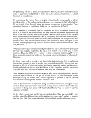 By performing actions as Yajna, as dedication to the Self, recognize and express your
sense of appreciation and gratitude to all the Devas, the presiding functionaries of natural
laws such as wind, fire etc.
By worshipping the various Devas in a spirit of sacrifice, by being grateful to all the
presiding deities of the unchanging laws of nature, you recognize the Self behind all the
Devas, behind all the laws of nature and natural phenomenon in this creation. Thus,
through the Yajnam- by propitiating the Devas, you propitiate the Self itself.
In any sacrifice or ceremonial ritual we propitiate the Devas by offering oblations to
them. It is simply a way of expressing our deep sense of appreciation and gratitude to
them for the parts that they play in this creation. Whether one is grateful or not, the sun
rises, the rain rains and the wind blow. But by recognizing their functions in this creation,
and by expressing one's deep appreciation and gratitude to them, one recognizes the true
nature of one's own function in this creation, one becomes an active participant in this
creation, and one progressively identifies oneself with the creation and the creator - The
Self, Brahman.
When you express your appreciation and gratitude to the Devas, what do they do to you?
Having been properly propitiated, the Devas will protect you; nourish you by their
functions. Thus, may all the laws of nature - by their own natural functions, uplift you by
being an asset to you in your endeavors for gaining your overriding goal of life, namely
liberation.
By doing every work as a work of sacrifice totally dedicated to the Self, everything in
this creation becomes an asset to you for your own upliftment in life, for your own true
progress in life, for a life of non-binding, everlasting prosperity, success and happiness,
leading ultimately to Shreyas, total Fulfillment in life. Therefore, mutually interacting
with each other, may you reap the supreme good, may you gain moksha.
What about the person who never says a prayer, who has no sense of gratitude, but only
wants to enjoy whatever he, can get out of this world? The one who enjoys all the
blessings of daily life without even a sincere expression of gratitude to the Self (Devas)
who made all such enjoyments possible, is indeed a thief.
Thus in the Vedic view, every human being is meant for action as a participant in this
creation. Every one's destination is the same, namely shreyas, moksha. One reaches this
destination by doing one's Karma with the attitude of Karma Yoga - as an act of sacrifice
dedicated to the Self.
In this relative world man and Devas are interdependent. They are nourished by one
another. Men offer oblations to the gods; gods in return ensure men’s welfare by sending
rain and other gifts. Thus a chain of mutual obligation binds together all created beings.
 