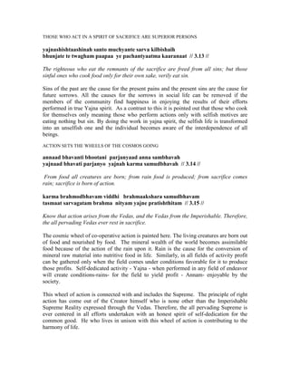 THOSE WHO ACT IN A SPIRIT OF SACRIFICE ARE SUPERIOR PERSONS
yajnashishtaashinah santo muchyante sarva kilbishaih
bhunjate te twagham paapaa ye pachantyaatma kaaranaat // 3.13 //
The righteous who eat the remnants of the sacrifice are freed from all sins; but those
sinful ones who cook food only for their own sake, verily eat sin.
Sins of the past are the cause for the present pains and the present sins are the cause for
future sorrows. All the causes for the sorrows in social life can be removed if the
members of the community find happiness in enjoying the results of their efforts
performed in true Yajna spirit. As a contrast to this it is pointed out that those who cook
for themselves only meaning those who perform actions only with selfish motives are
eating nothing but sin. By doing the work in yajna spirit, the selfish life is transformed
into an unselfish one and the individual becomes aware of the interdependence of all
beings.
ACTION SETS THE WHEELS OF THE COSMOS GOING
annaad bhavanti bhootani parjanyaad anna sambhavah
yajnaad bhavati parjanyo yajnah karma samudbhavah // 3.14 //
From food all creatures are born; from rain food is produced; from sacrifice comes
rain; sacrifice is born of action.
karma brahmodbhavam viddhi brahmaakshara samudbhavam
tasmaat sarvagatam brahma nityam yajne pratishthitam // 3.15 //
Know that action arises from the Vedas, and the Vedas from the Imperishable. Therefore,
the all pervading Vedas ever rest in sacrifice.
The cosmic wheel of co-operative action is painted here. The living creatures are born out
of food and nourished by food. The mineral wealth of the world becomes assimilable
food because of the action of the rain upon it. Rain is the cause for the conversion of
mineral raw material into nutritive food in life. Similarly, in all fields of activity profit
can be gathered only when the field comes under conditions favorable for it to produce
those profits. Self-dedicated activity - Yajna - when performed in any field of endeavor
will create conditions-rains- for the field to yield profit - Annam- enjoyable by the
society.
This wheel of action is connected with and includes the Supreme. The principle of right
action has come out of the Creator himself who is none other than the Imperishable
Supreme Reality expressed through the Vedas. Therefore, the all pervading Supreme is
ever centered in all efforts undertaken with an honest spirit of self-dedication for the
common good. He who lives in unison with this wheel of action is contributing to the
harmony of life.
 