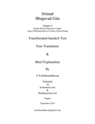 Srimad
Bhagavad Gita
Chapter 4
Jnaana Karma Sanyaasa Yogah:
Yoga of Renunciation of Action in Knowledge
Transliterated Sanskrit Text
Free Translation
&
Brief Explanation
By
T.N.Sethumadhavan
Published
In
Esamskriti.com
&
Medhajournal.com
Nagpur
September 2010
tnsethumadhavan@gmail.com
 
