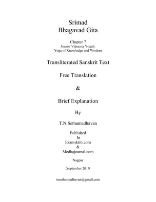 Srimad
Bhagavad Gita
Chapter 7
Jnaana Vijnaana Yogah:
Yoga of Knowledge and Wisdom
Transliterated Sanskrit Text
Free Translation
&
Brief Explanation
By
T.N.Sethumadhavan
Published
In
Esamskriti.com
&
Medhajournal.com
Nagpur
September 2010
tnsethumadhavan@gmail.com
 
