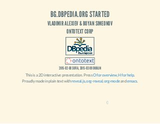 BG.DBPEDIA.ORG STARTED
VLADIMIR ALEXIEV & BOYAN SIMEONOV
ONTOTEXT CORP
2015-02-08 SOFIA, 2015-02-09 DUBLIN
This is a 2D interactive presentation. Press , .O for overview H for help
Proudly made in plain text with , , and .reveal.js org-reveal org-mode emacs
0
 