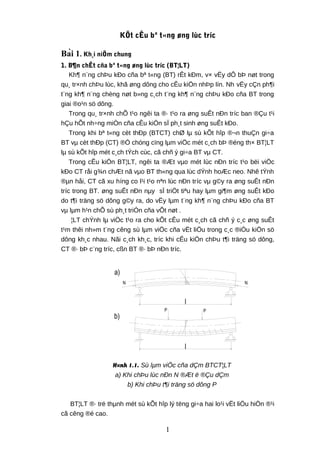 l
b)
PP
N N
l
a)
KÕt cÊu bª t«ng øng lùc tríc
Bài 1. Kh¸i niÖm chung
1. B¶n chÊt cña bª t«ng øng lùc tríc (BT¦LT)
Kh¶ n¨ng chÞu kÐo cña bª t«ng (BT) rÊt kÐm, v× vËy dÔ bÞ nøt trong
qu¸ tr×nh chÞu lùc, khã øng dông cho cÊu kiÖn nhÞp lín. Nh vËy cÇn ph¶i
t¨ng kh¶ n¨ng chèng nøt b»ng c¸ch t¨ng kh¶ n¨ng chÞu kÐo cña BT trong
giai ®o¹n sö dông.
Trong qu¸ tr×nh chÕ t¹o ngêi ta ®· t¹o ra øng suÊt nÐn tríc ban ®Çu t¹i
hÇu hÕt nh÷ng miÒn cña cÊu kiÖn sÏ ph¸t sinh øng suÊt kÐo.
Trong khi bª t«ng cèt thÐp (BTCT) chØ lµ sù kÕt hîp ®¬n thuÇn gi÷a
BT vµ cèt thÐp (CT) ®Ó chóng cïng lµm viÖc mét c¸ch bÞ ®éng th× BT¦LT
lµ sù kÕt hîp mét c¸ch tÝch cùc, cã chñ ý gi÷a BT vµ CT.
Trong cÊu kiÖn BT¦LT, ngêi ta ®Æt vµo mét lùc nÐn tríc t¹o bëi viÖc
kÐo CT råi g¾n chÆt nã vµo BT th«ng qua lùc dÝnh hoÆc neo. Nhê tÝnh
®µn håi, CT cã xu híng co l¹i t¹o nªn lùc nÐn tríc vµ g©y ra øng suÊt nÐn
tríc trong BT. øng suÊt nÐn nµy sÏ triÖt tiªu hay lµm gi¶m øng suÊt kÐo
do t¶i träng sö dông g©y ra, do vËy lµm t¨ng kh¶ n¨ng chÞu kÐo cña BT
vµ lµm h¹n chÕ sù ph¸t triÓn cña vÕt nøt .
¦LT chÝnh lµ viÖc t¹o ra cho kÕt cÊu mét c¸ch cã chñ ý c¸c øng suÊt
t¹m thêi nh»m t¨ng cêng sù lµm viÖc cña vËt liÖu trong c¸c ®iÒu kiÖn sö
dông kh¸c nhau. Nãi c¸ch kh¸c, tríc khi cÊu kiÖn chÞu t¶i träng sö dông,
CT ®· bÞ c¨ng tríc, cßn BT ®· bÞ nÐn tríc.
H×nh 1.1. Sù lµm viÖc cña dÇm BTCT¦LT
a) Khi chÞu lùc nÐn N ®Æt ë ®Çu dÇm
b) Khi chÞu t¶i träng sö dông P
BT¦LT ®· trë thµnh mét sù kÕt hîp lý tëng gi÷a hai lo¹i vËt liÖu hiÖn ®¹i
cã cêng ®é cao.
1
 