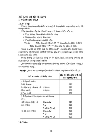 Bài 3. C¸c chØ dÉn vÒ cÊu t¹o
1. VËt liÖu cho BT¦LT
1.1. Bª t«ng:
Bª t«ng dïng trong cÊu kiÖn bª t«ng ¦LT thêng lµ bª t«ng nÆng vµ lµ BT
cêng ®é cao.
ViÖc lùa chän cÊp ®é bÒn bª t«ng phô thuéc nhiÒu yÕu tè:
+ D¹ng, lo¹i vµ ®êng kÝnh cèt thÐp c¨ng.
+ Dïng neo hay kh«ng dïng neo.
+ Yªu cÇu chèng nøt cña kÕt cÊu.
VÝ dô: NÕu dïng sîi thÐp 5φ≤ ⇒ dïng cÊp ®é bÒn ≥ B20.
NÕu dïng sîi thÐp 6φ ⇒ dïng cÊp ®é bÒn ≥ B30.
Ngoµi ra viÖc lùa chän cÊp ®é bÒn cña bª t«ng cßn phô thuéc vµo c-
êng ®é mµ nã cÇn ph¶i cã khi b¾t ®Çu g©y ¦LT, còng nh vµo lo¹i t¶i träng
t¸c dông lªn cÊu kiÖn.
Th«ng thêng víi kÕt cÊu nhÞp lín nh dÇm, dµn.. nªn dïng bª t«ng cã
cÊp ®é bÒn kh«ng nhá h¬n B30.
Quy ®Þnh sö dông cÊp ®é bÒn cña bª t«ng ®èi víi kÕt cÊu bª t«ng ¦LT
®îc lÊy theo b¶ng 1.
B¶ng1. Qui ®Þnh sö dông cÊp ®é bÒn cña bª t«ng ®èi víi kÕt cÊu ¦LT
Lo¹i vµ nhãm cèt thÐp c¨ng
CÊp ®é bÒn cña bª t«ng
kh«ng thÊp h¬n
1. ThÐp sîi nhãm:
B-II (cã neo) B20
Bp-II (kh«ng cã neo) cã
®êng kÝnh:
≤ 5 mm B20
≥ 6 mm B30
K-7 vµ K-19 B30
2. ThÐp thanh kh«ng cã neo, cã ®êng
kÝnh:
+ tõ 10 mm ®Õn 18
mm, nhãm
CIV, A-IV B15
A-V B20
A-VI vµ Ат-VII B30
+ ≥ 20 mm, nhãm CIV, A-IV B20
A-V B25
A-VI vµ Ат-VII B30
1.2. ThÐp:
11
 
