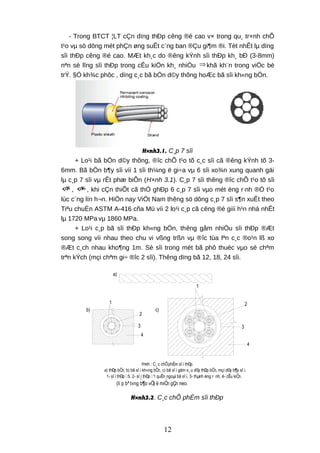 - Trong BTCT ¦LT cÇn dïng thÐp cêng ®é cao v× trong qu¸ tr×nh chÕ
t¹o vµ sö dông mét phÇn øng suÊt c¨ng ban ®Çu gi¶m ®i. Tèt nhÊt lµ dïng
sîi thÐp cêng ®é cao. MÆt kh¸c do ®êng kÝnh sîi thÐp kh¸ bÐ (3-8mm)
nªn sè lîng sîi thÐp trong cÊu kiÖn kh¸ nhiÒu ⇒ khã kh¨n trong viÖc bè
trÝ. §Ó kh¾c phôc , dïng c¸c bã bÖn d©y thõng hoÆc bã sîi kh«ng bÖn.
H×nh3.1. C¸p 7 sîi
+ Lo¹i bã bÖn d©y thõng, ®îc chÕ t¹o tõ c¸c sîi cã ®êng kÝnh tõ 3-
6mm. Bã bÖn b¶y sîi víi 1 sîi th¼ng ë gi÷a vµ 6 sîi xo¾n xung quanh gäi
lµ c¸p 7 sîi vµ rÊt phæ biÕn (H×nh 3.1). C¸p 7 sîi thêng ®îc chÕ t¹o tõ sîi
5φ , 6φ , khi cÇn thiÕt cã thÓ ghÐp 6 c¸p 7 sîi vµo mét èng r·nh ®Ó t¹o
lùc c¨ng lín h¬n. HiÖn nay ViÖt Nam thêng sö dông c¸p 7 sîi s¶n xuÊt theo
Tiªu chuÈn ASTM A-416 cña Mü víi 2 lo¹i c¸p cã cêng ®é giíi h¹n nhá nhÊt
lµ 1720 MPa vµ 1860 MPa.
+ Lo¹i c¸p bã sîi thÐp kh«ng bÖn, thêng gåm nhiÒu sîi thÐp ®Æt
song song víi nhau theo chu vi vßng trßn vµ ®îc tùa lªn c¸c ®o¹n lß xo
®Æt c¸ch nhau kho¶ng 1m. Sè sîi trong mét bã phô thuéc vµo sè chªm
trªn kÝch (mçi chªm gi÷ ®îc 2 sîi). Thêng dïng bã 12, 18, 24 sîi.
a)
2
3
4
1
b)
1
2
3
4
c)
H×nh : C¸ c chÕphÈm sî i thÐp.
a) thÐp bÖn, b) bã sî i kh«ng bÖn, c) bã sî i gåm s¸ u d©y thÐp bÖn, mçi d©y b¶y sî i.
1- sî i thÐp 5, 2- sî i thÐp 1 quÊn ngoµi bã sî i, 3- thµnh èng r· nh, 4- cÊu kiÖn.
1
2
3
H×nh : Gia cè khu vùc neo.
1- bã sî i thÐp, 2- luí i thÐp gia cè, 3- t¨ ng thª m kÝch thuí c tiÕt diÖn
(lí p bª t«ng b¶o vÖ) ë miÒn gÇn neo.
H×nh3.2. C¸c chÕ phÈm sîi thÐp
12
 