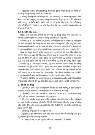 - Ngoµi ra cã thÓ dïng cèt thÐp thanh cã gê tõ nhãm thÐp c¸n nãng lo¹i
A-IV vµ lo¹i gia c«ng nhiÖt AT -IV trë lªn.
- Th«ng thêng khi chiÒu dµi díi 12m nªn dïng c¸c lo¹i thÐp thanh, cßn
khi >12m nªn dïng c¸c sîi thÐp cêng ®é cao vµ d©y c¸p. Khi cÊu kiÖn lµm
viÖc trong c¸c ®iÒu kiÖn ®Æc biÖt nh díi ¸p lùc cña h¬i, cña chÊt láng,
cña vËt liÖu h¹t nªn dïng c¸c sîi thÐp cêng ®é cao vµ thÐp thanh nhãm A-
V vµ AT-V trë lªn.
1.3. C¸c vËt liÖu kh¸c:
Ngoµi c¸c vËt liÖu chÝnh lµ bª t«ng vµ thÐp cêng ®é cao, cßn cã
nh÷ng vËt liÖu phô kh¸c ®îc sö dông cho BT ¦LT c¨ng sau.
Víi lo¹i c¸p ¦LT dÝnh kÕt, cÇn ph¶i cã èng gen t¹o lç ®Æt c¸p. èng gen
cã thÓ ®îc chÕ t¹o b»ng t«n m¹ kÏm hoÆc b»ng chÊt dÎo, èng ®îc ®Æt
s½n trong cÊu kiÖn tríc khi ®æ BT, èng ph¶i ®¶m b¶o ®é bÒn, kh«ng bÞ
h h¹i trong khi thi c«ng, ®¶m b¶o kÝn vµ kh«ng cã ph¶n øng víi thÐp, BT.
Sau khi hoµn thµnh viÖc c¨ng c¸p, v÷a xim¨ng víi mét cÊp phèi qui
®Þnh ®îc b¬m vµo tõ ®Çu neo th«ng qua c¸c èng ®Æt s½n víi ¸p lùc
0,3÷0,5 MPa. V÷a b¬m cã t¸c dông t¹o sù dÝnh kÕt vµ chèng ¨n mßn cho
c¸p. V÷a ph¶i cã m¸c kh«ng nhá h¬n 30 MPa vµ ph¶i dÔ ch¶y, Ýt co ngãt.
Víi lo¹i c¸p ¦LT kh«ng dÝnh kÕt, c¸p ®îc bäc bëi vá bäc chÊt dÎo tæng
hîp hoÆc líp giÊy ®Æc biÖt. Líp vá bäc ph¶i ®¶m b¶o tÝnh n¨ng c¬ häc
trong kho¶ng nhiÖt ®é tõ -20o
C ®Õn 70o
C, ph¶i cã ®ñ ®é bÒn cÇn thiÕt
®Ó kh«ng bÞ h h¹i trong khi chuyªn chë, l¾p dùng vµ kÐo c¨ng, cã kh¶
n¨ng chèng thÊm tèt vµ kh«ng g©y ¨n mßn cho bª t«ng, thÐp.
V÷a dïng ®Ó lÊp c¸c khe thi c«ng, c¸c mèi nèi cña cÊu kiÖn l¾p ghÐp,
®Ó lµm líp b¶o vÖ CT vµ b¶o vÖ c¸c neo, ph¶i cã m¸c tõ 15 MPa trë lªn.
2. Bè trÝ cèt thÐp
- CÊu kiÖn chÞu kÐo ®óng t©m nªn bè trÝ cèt thÐp ¦LT ®èi xøng víi
träng t©m tiÕt diÖn ®Ó t¹o øng suÊt nÐn ®Òu cho bª t«ng
- CÊu kiÖn chÞu uèn nªn bè trÝ quü ®¹o cèt thÐp ¦LT tu©n theo d¹ng
biÓu ®å m« men do t¶i träng sö dông g©y ra.
- §Ó gi¶m sù tËp trung øng suÊt, ngêi ta cßn cÊu t¹o c¸c tÊm thÐp díi
c¸c neo hoÆc uèn cong cèt thÐp ®Ó cã thÓ ®a cèt thÐp lªn phÝa trªn cña
cÊu kiÖn. Chç uèn cong cña cèt thÐp cÇn ®Æt thªm cèt thÐp phô ®Ó gia
cêng (H×nh 3.3).
- Cèt thÐp øng lùc tríc kh«ng ®îc nèi .
- Ngoµi c¸c qui ®Þnh trªn cßn ph¶i chó ý viÖc bè trÝ kho¶ng c¸ch gi÷a
c¸c cèt thÐp vµ líp bª t«ng b¶o vÖ.
+ Trong ph¬ng ph¸p c¨ng tríc: cÊu t¹o t¬ng tù BTCT thêng.
13
 