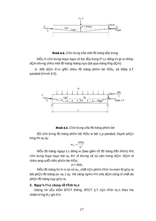 P= V
V = 2Fsin
c.g.c
c.g.s
F F
Fcos
Fsinθ
θθ
θ
H×nh 4.4. C©n b»ng cña mét t¶i träng tËp trung
NÕu V c©n b»ng hoµn toµn víi lùc tËp trung P t¸c dông t¹i gi÷a nhÞp,
dÇm kh«ng chÞu mét t¶i träng ®øng nµo (bá qua träng lîng dÇm).
b. XÐt dÇm ®¬n gi¶n chÞu t¶i träng ph©n bè ®Òu, cã thÐp ¦LT
parabol (H×nh 4.5).
Fcos = F
F
c.g.c
c.g.s
Fsin =
w
h
L
wb
4Fh
L
θ
θθ
H×nh 4.5. C©n b»ng cña t¶i träng ph©n bè
§Ó c©n b»ng t¶i träng ph©n bè ®Òu w bëi c¸p parabol, thµnh phÇn
híng lªn wb lµ:
2b
L
Nh8
w =
NÕu t¶i träng ngoµi t¸c dông w (bao gåm c¶ t¶i träng b¶n th©n) ®îc
c©n b»ng hoµn toµn bëi wb th× sÏ kh«ng cã sù uèn trong dÇm. DÇm sÏ
chÞu øng suÊt nÐn ph©n bè ®Òu:
σ = N/Ac
NÕu t¶i träng lín h¬n so víi wb, chØ cÇn ph©n tÝch m«men M g©y ra
bëi phÇn t¶i träng (w -wb ) vµ ®é vâng ng¾n h¹n cña dÇm còng sÏ chØ do
phÇn t¶i träng nµy g©y ra.
2. Nguyªn t¾c chung vÒ tÝnh to¸n
Gièng nh cÊu kiÖn BTCT thêng, BTCT ¦LT cÇn tÝnh to¸n theo hai
nhãm tr¹ng th¸i giíi h¹n.
17
 