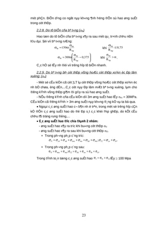 mét phÇn. BiÕn d¹ng co ngãt nµy kh«ng ¶nh hëng ®Õn sù hao øng suÊt
trong cèt thÐp.
2.2.8. Do tõ biÕn cña bª t«ng (σtb)
Hao tæn do tõ biÕn cña bª t«ng x¶y ra sau mét qu¸ tr×nh chÞu nÐn
l©u dµi. §èi víi bª t«ng nÆng:
bp
bp
tb
R
150
σ
α=σ khi 75,0
Rbp
bp
≤
σ








−
σ
α=σ 375,0
R
300
bp
bp
tb khi α>
σ
bp
bp
R
.
C¸c hÖ sè lÊy nh ®èi víi trêng hîp tõ biÕn nhanh.
2.2.9. Do bª t«ng bÞ cèt thÐp vßng hoÆc cèt thÐp xo¾n èc Ðp lâm
xuèng: (σel)
- Mét sè cÊu kiÖn cã cèt ¦LT lµ cèt thÐp vßng hoÆc cèt thÐp xo¾n èc
nh bÓ chøa, èng dÉn,...C¸c cèt nµy Ðp lâm mÆt bª t«ng xuèng, lµm cho
®êng kÝnh vßng thÐp gi¶m ®i g©y ra sù hao øng suÊt.
- NÕu ®êng kÝnh cña cÊu kiÖn díi 3m øng suÊt hao lÊy σe1 = 30MPa.
CÊu kiÖn cã ®êng kÝnh > 3m øng suÊt nµy kh«ng ®¸ng kÓ vµ ta bá qua.
• Ngoµi c¸c øng suÊt hao c¬ b¶n nh ë trªn, trong mét sè trêng hîp cÇn
kÓ ®Õn c¸c øng suÊt hao do ®é Ðp s¸t c¸c khèi l¾p ghÐp, do kÕt cÊu
chÞu t¶i träng rung ®éng,...
• C¸c øng suÊt hao ®îc chia thµnh 2 nhãm:
- øng suÊt hao x¶y ra tríc khi bu«ng cèt thÐp σl1
- øng suÊt hao x¶y ra sau khi bu«ng cèt thÐp σl2.
+ Trong ph¬ng ph¸p c¨ng tríc:
1 2; .l ch nh neo ms bd tbn l co tbσ σ σ σ σ σ σ σ σ σ= + + + + + = +
+ Trong ph¬ng ph¸p c¨ng sau:
.; eltbcoch2lmsneo1l σ+σ+σ+σ=σσ+σ=σ
Trong tÝnh to¸n tæng c¸c øng suÊt hao 2l1ll σ+σ=σ lÊy ≥ 100 Mpa
23
 