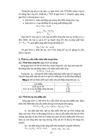 Trong ph¬ng ph¸p c¨ng sau, c¸c giai ®o¹n cña TT¦S-BD còng t¬ng tù
nh trêng hîp c¨ng tríc. ChØ kh¸c TT¦S tõ giai ®o¹n I1 chuyÓn ngay sang
giai ®o¹n I4 kh«ng qua I2 vµ I3.
• Giai ®o¹n I1: luån cèt thÐp vµo trong cÊu kiÖn nhng cha c¨ng.
• Giai ®o¹n I4: c¨ng cèt thÐp ®¹t tíi øng suÊt khèng chÕ.
σcon2 = σsp - αsp σb
víi
( )
red
sp1lsp
b
A
Aσ−σ
=σ
Sau ®ã CT ®îc neo l¹i. Lóc nµy do biÕn d¹ng cña neo vµ sù Ðp s¸t c¸c
tÊm ®Öm, do ma s¸t gi÷a CT vµ thµnh èng nªn x¶y ra øng suÊt hao
msneo1l σ+σ=σ lµm gi¶m øng suÊt trong cèt thÐp ¦LT:
σsp1 = σsp - σl1 - αsp σb
Tõ giai ®o¹n I5 ®Õn lóc ph¸ ho¹i TT¦S trong BT vµ CT gièng nh cÊu
kiÖn c¨ng tríc.
2. TÝnh to¸n cÊu kiÖn chÞu kÐo trung t©m:
2.1. TÝnh theo cêng ®é: (giai ®o¹n sö dông)
Dïng giai ®o¹n III ®Ó ®i tÝnh to¸n theo cêng ®é. Lóc nµy xem toµn bé
t¶i träng ®Òu do cèt thÐp chÞu, nªn ®iÒu kiÖn bÒn sÏ lµ:
spsp6sss ARARN γ+≤
Trong ®ã: 6sγ - hÖ sè kÓ ®Õn ®iÒu kiÖn lµm viÖc cña CT cêng ®é
cao khi øng suÊt cña nã cao h¬n giíi h¹n ch¶y qui íc vµ lÊy theo b¶ng 5:
B¶ng 5: HÖ sè ®iÒu kiÖn lµm viÖc cña cèt thÐp cêng ®é cao 6sγ
2.2. TÝnh kh«ng cho phÐp nøt:
Dïng giai ®o¹n Ia ®Ó tÝnh to¸n cÊu kiÖn kh«ng cho phÐp nøt. §iÒu
kiÖn ®Ó ®¶m b¶o cho cÊu kiÖn kh«ng h×nh thµnh khe nøt lµ:
( ) 02spspssbser,btcrc NA2A2ARNN +α+α+=≤
N - lùc kÐo däc trôc. §èi víi cÊu kiÖn ®ßi hái cã tÝnh chèng nøt
cÊp I vµ II th× tÝnh víi t¶i träng tÝnh to¸n, ®èi víi cÊu kiÖn ®ßi hái cã tÝnh
chèng nøt cÊp III khi tÝnh to¸n kiÓm tra xem cã cÇn thiÕt ph¶i tÝnh to¸n
theo sù më réng khe nøt hay kh«ng, nÕu cã th× N lÊy lµ t¶i träng tiªu
chuÈn.
N02 - lùc kÐo øng víi lóc øng suÊt nÐn trong bª t«ng bÞ triÖt tiªu
( ) ssslspsp02 AAN σ−σ−σγ= víi σs = σtbn - σco - σtb
Lo¹i thÐp 6sγ
A-IV vµ AT-IV
A-V, AT-V vµ sîi thÐp cêng ®é cao
AT-VI
1,2
1,15
1,10
27
 
