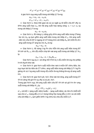 1' ' ' ' ' ' 'l ch nh neo ms bd tbnσ σ σ σ σ σ σ= + + + + +
ë giai ®o¹n nµy øng suÊt trong cèt thÐp ¦LT b»ng:
σsp1 = σsp - σl1 - αsp σb
σ’sp1 = σ’sp - σ’l1 - αsp σ’b
• Giai ®o¹n I5: theo thêi gian do sù co ngãt vµ tõ biÕn cña BT x¶y ra
thªm øng suÊt hao σh2, khi ®ã øng suÊt hao tæng céng: σl = σl1+ σl2 vµ
trong cèt thÐp ¦LT b»ng:
σsp - σl - αsp σb1
• Giai ®o¹n I6: t¶i träng t¸c dông g©y thªm øng suÊt kÐo trong CTøng
lùc tríc Asp vµ lµm gi¶m øng suÊt kÐo trong cèt thÐp A’sp. Khi øng suÊt
nÐn tríc cña thí BT ë ngang vÞ trÝ träng t©m cèt thÐp Asp bÞ triÖt tiªu th×
øng suÊt trong CT øng lùc tríc Asp b»ng:
σsp1 = σsp - σl
• Giai ®o¹n Ia: t¶i träng t¨ng lªn cho ®Õn khi øng suÊt kÐo trong BT
®¹t trÞ sè Rbt, ser, khi cÊu kiÖn s¾p bÞ nøt øng suÊt trong cèt thÐp ¦LT Asp
lµ:
σsp1 = σsp - σ l + 2αspRbt, ser
Giai ®o¹n nµy lµ c¬ së dïng ®Ó tÝnh to¸n cÊu kiÖn kh«ng cho phÐp
h×nh thµnh khe nøt.
• Giai ®o¹n II: giai ®o¹n xuÊt hiÖn khe nøt ë miÒn BT chÞu kÐo, lóc
nµy toµn bé lùc kÐo do CT chÞu. øng suÊt kÐo trong cèt thÐp ¦LT t¨ng lªn
gièng nh sù t¨ng øng suÊt trong cÊu kiÖn th«ng thêng kh«ng cã øng suÊt
tríc.
• Giai ®o¹n III: giai ®o¹n ph¸ ho¹i. Khe nøt më réng, øng suÊt trong CT
®¹t tíi cêng ®é giíi h¹n vµ x¶y ra sù ph¸ ho¹i.
Trong giai ®o¹n nµy, khi øng suÊt nÐn cña BT ®¹t trÞ sè giíi h¹n th× øng
suÊt trong cèt thÐp A’sp lµ:
σ’sp1 = R’sp - αsp(σ’sp - σ l)
σ’sp1 cã thÓ + (øng suÊt nÐn) hoÆc – (øng suÊt kÐo), do ®ã nªn thiÕt kÕ
sao cho σ’sp1 mang dÊu (+) v× trong trêng hîp mang dÊu (-) th× sù cã mÆt
cña cèt thÐp A’sp lµm gi¶m kh¶ n¨ng chÞu lùc cña cÊu kiÖn ¦LT.
30
 