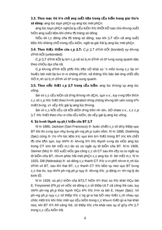 3.3. Theo møc ®é h¹n chÕ øng suÊt kÐo trong cÊu kiÖn trong giai ®o¹n
sö dông: øng lùc toµn phÇn vµ øng lùc mét phÇn.
øng lùc toµn phÇn nghÜa lµ cÊu kiÖn ®îc thiÕt kÕ sao cho kh«ng xuÊt
hiÖn øng suÊt kÐo khi chÞu t¶i träng sö dông.
NÕu díi t¸c dông cña t¶i träng sö dông, sau khi ¦LT vÉn cã øng suÊt
kÐo ®îc khèng chÕ trong cÊu kiÖn, ngêi ta gäi ®ã lµ øng lùc mét phÇn.
3.4. Theo ®Æc ®iÓm cña c¸p ¦LT: C¸p ¦LT dÝnh kÕt (bonded) vµ kh«ng
dÝnh kÕt (unbonded).
C¸p ¦LT dÝnh kÕt lµ lo¹i c¸p cã sù b¸m dÝnh víi bª t«ng xung quanh däc
theo chiÒu dµi cña nã.
C¸p kh«ng dÝnh kÕt ph¶i ®îc b¶o vÖ khái sù ¨n mßn b»ng c¸c líp m¹
hoÆc bëi mét líp b«i tr¬n chèng dÝnh, nã thêng ®îc bäc bëi èng chÊt dÎo
®Ó tr¸nh sù b¸m dÝnh víi bª t«ng xung quanh.
3.5. Theo viÖc ®Æt c¸p ¦LT trong cÊu kiÖn: øng lùc th¼ng vµ øng lùc
vßng.
§èi víi c¸c cÊu kiÖn cã d¹ng th¼ng nh dÇm, sµn v.v., tuy r»ng b¶n th©n
c¸c sîi c¸p ®îc ®Æt theo h×nh parabol nhng chóng kh«ng bÞ uèn cong trªn
mÆt b»ng, v× vËy ®îc gäi lµ øng lùc th¼ng.
§èi víi c¸c kÕt cÊu cã tiÕt diÖn d¹ng trßn nh sil«, bÓ chøa v.v., c¸c c¸p
¦LT ®îc ®Æt theo chu vi cña cÊu kiÖn, do vËy gäi lµ øng lùc vßng.
4. Sù h×nh thµnh vµ ph¸t triÓn cña BT ¦LT
N¨m 1886, Jackson (San Francisco) ®· buéc chÆt c¸c sîi d©y thÐp vµo
BT khi thi c«ng sµn nhµ b»ng ph¬ng ph¸p cuèn vßm. N¨m 1888, Doehring
(§øc) còng ®· t¹o nªn lùc kÐo tríc vµo kim lo¹i ®Æt trong BT tríc khi chÊt
t¶i cho b¶n sµn, tuy nhiªn ®· kh«ng ®¹t ®îc thµnh c«ng do viÖc øng lùc
trong CT sím bÞ mÊt m¸t do sù co ngãt vµ tõ biÕn cña BT. N¨m 1908,
Steiner (Mü) ®· ®Ò xuÊt viÖc gia cêng c¸c sîi CT sau khi x¶y ra co ngãt vµ
tõ biÕn cña BT, nh»m phôc håi mét phÇn c¸c øng lùc ®· bÞ mÊt m¸t. N¨m
1925, Dill (Nebraska) ®· sö dông c¸c thanh CT ®îc s¬n phñ nh»m tr¸nh lùc
dÝnh víi BT, sau khi ®æ BT, c¸c thanh CT ®îc kÐo vµ neo vµo BT b»ng
c¸c ®ai èc, tuy nhiªn ph¬ng ph¸p nµy ®· kh«ng ®îc ¸p dông v× nh÷ng lý do
kinh tÕ.
N¨m 1928, sù ph¸t triÓn cña BT¦LT hiÖn ®¹i thùc sù ®îc khëi ®Çu bëi
E. Freyssinet (Ph¸p) víi viÖc sö dông c¸c sîi thÐp ULT cã cêng ®é cao, tuy
nhiªn ph¬ng ph¸p thùc hµnh ®Çu tiªn ®îc t×m ra bëi E. Hoyer (§øc). Víi
ph¬ng ph¸p nµy c¸c sîi thÐp ®îc c¨ng gi÷a hai bÖ neo ®Æt c¸ch nhau vµi
chôc mÐt tríc khi ®óc mét vµi cÊu kiÖn trong c¸c khu«n ®Æt gi÷a hai khèi
neo, khi BT ®¹t ®ñ cêng ®é, sîi thÐp ®îc c¾t khái neo vµ sÏ g©y nªn ¦LT
trong c¸c cÊu kiÖn ®ã.
4
 