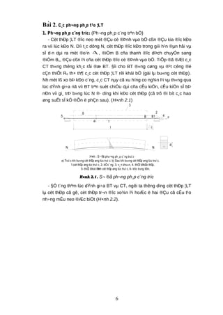 Bài 2. C¸c ph¬ng ph¸p t¹o ¦LT
1. Ph¬ng ph¸p c¨ng tríc: (Ph¬ng ph¸p c¨ng trªn bÖ)
- Cèt thÐp ¦LT ®îc neo mét ®Çu cè ®Þnh vµo bÖ cßn ®Çu kia ®îc kÐo
ra víi lùc kÐo N. Díi t¸c dông N, cèt thÐp ®îc kÐo trong giíi h¹n ®µn håi vµ
sÏ d·n dµi ra mét ®o¹n 1∆ , ®iÓm B cña thanh ®îc dÞch chuyÓn sang
®iÓm B1, ®Çu cßn l¹i cña cèt thÐp ®îc cè ®Þnh vµo bÖ. TiÕp ®ã ®Æt c¸c
CT th«ng thêng kh¸c råi ®æ BT. §îi cho BT ®«ng cøng vµ ®¹t cêng ®é
cÇn thiÕt R0 th× th¶ c¸c cèt thÐp ¦LT rêi khái bÖ (gäi lµ bu«ng cèt thÐp).
Nh mét lß xo bÞ kÐo c¨ng, c¸c CT nµy cã xu híng co ng¾n l¹i vµ th«ng qua
lùc dÝnh gi÷a nã víi BT trªn suèt chiÒu dµi cña cÊu kiÖn, cÊu kiÖn sÏ bÞ
nÐn víi gi¸ trÞ b»ng lùc N ®· dïng khi kÐo cèt thÐp (cã trõ ®i bít c¸c hao
øng suÊt sÏ kÓ ®Õn ë phÇn sau). (H×nh 2.1)
e0
l
P
l
4
2
B B1
3
1
e0
6
5
N N
H×nh : S¬ ®å phu¬ng ph¸ p c¨ ng truí c
a) Truí c khi bu«ng cèt thÐp øng lùc truí c. b) Sau khi bu«ng cèt thÐp øng lùc truí c.
1-cèt thÐp øng lùc truí c, 2- bÖc¨ ng, 3- v¸ n khu«n, 4- thiÕt bÞkÐo thÐp,
5- thiÕt bÞcè ®Þnh cèt thÐp øng lùc truí c, 6- trôc trung t©m.
H×nh 2.1. S¬ ®å ph¬ng ph¸p c¨ng tríc
- §Ó t¨ng thªm lùc dÝnh gi÷a BT vµ CT, ngêi ta thêng dïng cèt thÐp ¦LT
lµ cèt thÐp cã gê, cèt thÐp tr¬n ®îc xo¾n l¹i hoÆc ë hai ®Çu cã cÊu t¹o
nh÷ng mÊu neo ®Æc biÖt (H×nh 2.2).
6
 