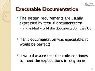 Executable Documentation The system requirements are usually expressed by textual documentation In the ideal world the documentation uses UL If this documentation was executable, it would be perfect! It would assure that the code continues to meet the expectations in long term 