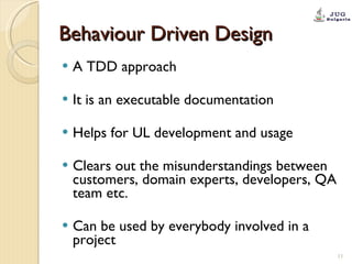 Behaviour Driven Design A TDD approach It is an executable documentation Helps for UL development and usage Clears out the misunderstandings between customers, domain experts, developers, QA team etc. Can be used by everybody involved in a project 