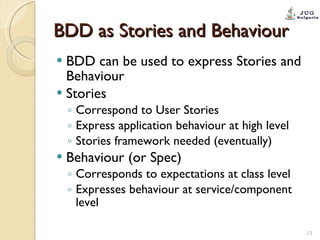 BDD as Stories and Behaviour BDD can be used to express Stories and Behaviour Stories Correspond to User Stories Express application behaviour at high level Stories framework needed (eventually) Behaviour (or Spec) Corresponds to expectations at class level Expresses behaviour at service/component level 