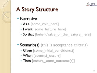 A Story Structure Narrative  As a  [some_role_here] I want  [some_feature_here] So that  [behefit/value_of_the_feature_here] Scenario(s)   (this is acceptance criteria) Given  [some_initial_condition(s)] When  [event(s)_occurs] Then  [ensure_some_outcome(s)] 