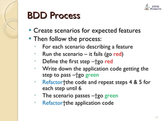 BDD Process Create scenarios for expected features Then follow the process: For each scenario describing a feature Run the scenario – it fails (go  red ) Define the first step – go  red Write down the application code getting the step to pass – go  green Refactor  the code and repeat steps 4 & 5 for each step until 6 The scenario passes – go  green Refactor  the application code 