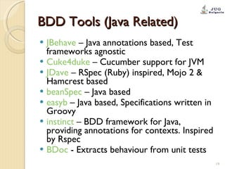 BDD Tools (Java Related) JBehave  – Java annotations based, Test frameworks agnostic Cuke4duke  – Cucumber support for JVM JDave  – RSpec (Ruby) inspired, Mojo 2 & Hamcrest based beanSpec  – Java based easyb  – Java based, Specifications written in Groovy instinct  – BDD framework for Java, providing annotations for contexts. Inspired by Rspec BDoc  - Extracts behaviour from unit tests 