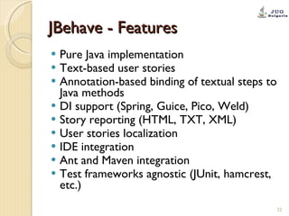 JBehave - Features Pure Java implementation Text-based user stories Annotation-based binding of textual steps to Java methods DI support (Spring, Guice, Pico, Weld) Story reporting (HTML, TXT, XML) User stories localization IDE integration Ant and Maven integration Test frameworks agnostic (JUnit, hamcrest, etc.) 