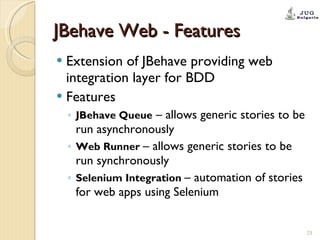 JBehave Web - Features Extension of JBehave providing web integration layer for BDD Features JBehave Queue  – allows generic stories to be run asynchronously  Web Runner  – allows generic stories to be run synchronously Selenium Integration  – automation of stories for web apps using Selenium 