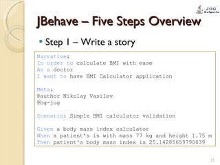 JBehave – Five Steps Overview Step 1 – Write a story Narrative : In order to  calculate BMI with ease As a  doctor I want to  have BMI Calculator application Meta : @author Nikolay Vasilev @bg-jug Scenario : Simple BMI calculator validation Given  a body mass index calculator When  a patient's is with mass 77 kg and height 1.75 m Then  patient's body mass index is 25.14285659790039 