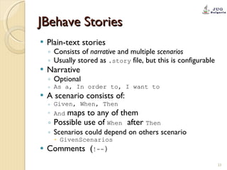 JBehave Stories Plain-text stories Consists of  narrative  and multiple  scenarios Usually stored as  .story  file, but this is configurable Narrative Optional As a, In order to, I want to A scenario consists of: Given, When, Then And   maps to any of them Possible use of  When   after  Then Scenarios could depend on others scenario GivenScenarios Comments  ( !-- ) 