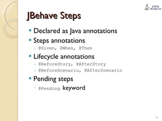 JBehave Steps Declared as Java annotations Steps annotations @Given, @When, @Then Lifecycle annotations  @BeforeStory, @AfterStory @BeforeScenario, @AfterScenario Pending steps @Pending  keyword 