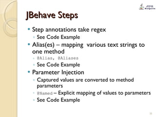 JBehave Steps Step annotations take regex See Code Example Alias(es) – mapping  various text strings to one method  @Alias, @Aliases See Code Example Parameter Injection Captured values are converted to method parameters @Named   – Explicit mapping of values to parameters See Code Example 