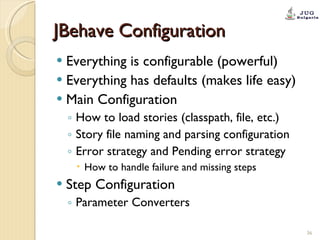 JBehave Configuration Everything is configurable (powerful) Everything has defaults (makes life easy) Main Configuration How to load stories (classpath, file, etc.) Story file naming and parsing configuration Error strategy and Pending error strategy How to handle failure and missing steps Step Configuration Parameter Converters 